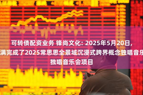 可转债配资业务 锋尚文化: 2025年5月20日, 公司圆满完成了2025常思思全景域沉浸式跨界概念独唱音乐会项目