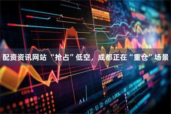 配资资讯网站 “抢占”低空，成都正在“重仓”场景