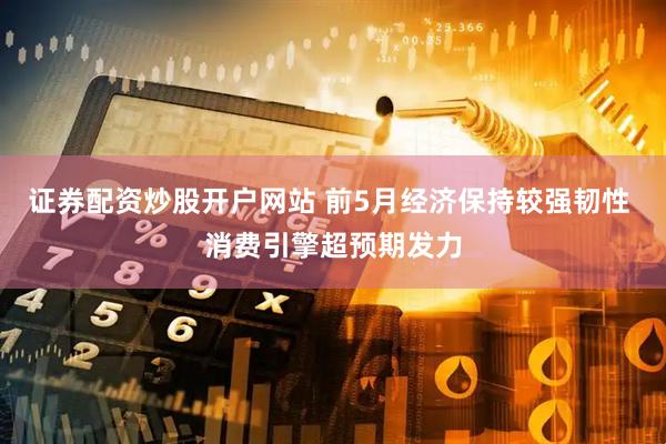 证券配资炒股开户网站 前5月经济保持较强韧性 消费引擎超预期发力