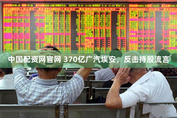 中国配资网官网 370亿广汽埃安，反击持股流言
