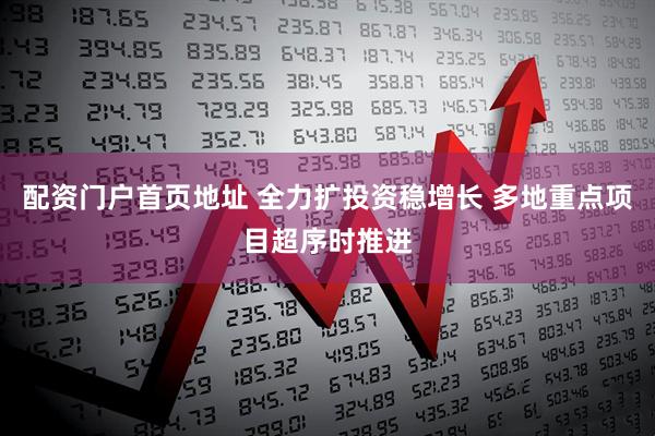 配资门户首页地址 全力扩投资稳增长 多地重点项目超序时推进