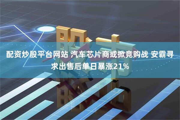 配资炒股平台网站 汽车芯片商或掀竞购战 安霸寻求出售后单日暴涨21%