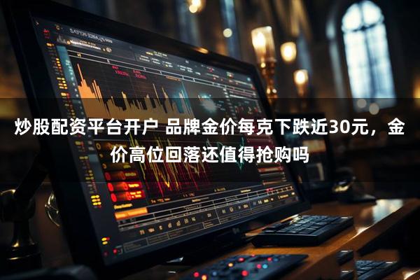 炒股配资平台开户 品牌金价每克下跌近30元，金价高位回落还值得抢购吗