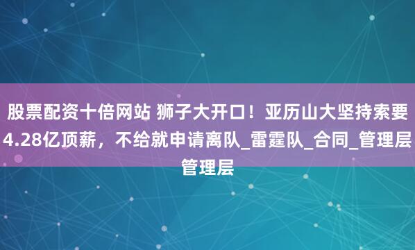 股票配资十倍网站 狮子大开口！亚历山大坚持索要4.28亿顶薪，不给就申请离队_雷霆队_合同_管理层