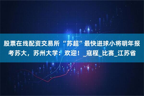 股票在线配资交易所 “苏超”最快进球小将明年报考苏大，苏州大学：欢迎！_寇程_比赛_江苏省