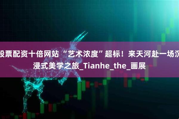 股票配资十倍网站 “艺术浓度”超标！来天河赴一场沉浸式美学之旅_Tianhe_the_画展