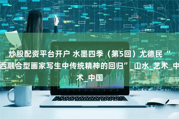炒股配资平台开户 水墨四季（第5回）尤德民 “中西融合型画家写生中传统精神的回归”_山水_艺术_中国