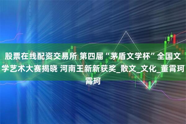 股票在线配资交易所 第四届“茅盾文学杯”全国文学艺术大赛揭晓 河南王新新获奖_散文_文化_董霄珂