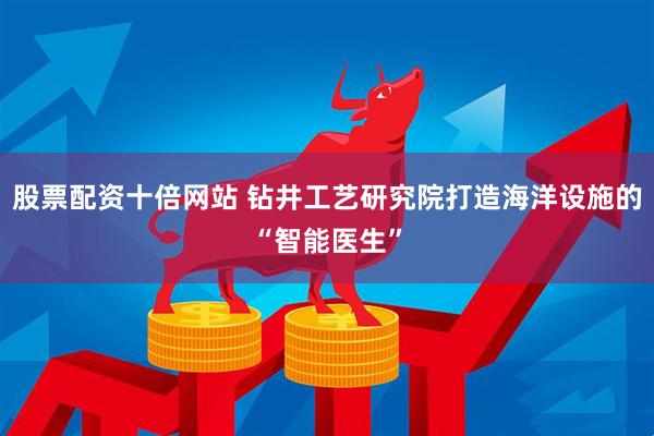 股票配资十倍网站 钻井工艺研究院打造海洋设施的“智能医生”