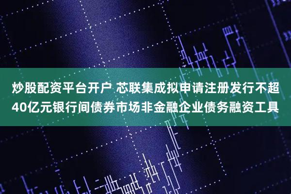 炒股配资平台开户 芯联集成拟申请注册发行不超40亿元银行间债券市场非金融企业债务融资工具