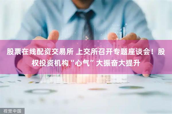 股票在线配资交易所 上交所召开专题座谈会！股权投资机构“心气”大振奋大提升