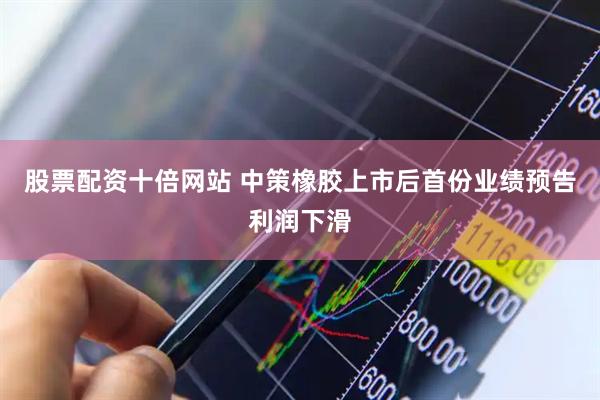 股票配资十倍网站 中策橡胶上市后首份业绩预告利润下滑