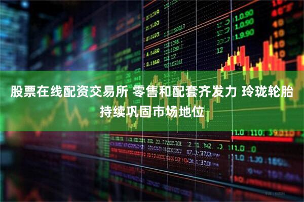 股票在线配资交易所 零售和配套齐发力 玲珑轮胎持续巩固市场地位