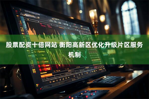 股票配资十倍网站 衡阳高新区优化升级片区服务机制