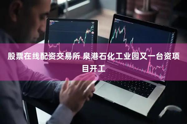 股票在线配资交易所 泉港石化工业园又一台资项目开工