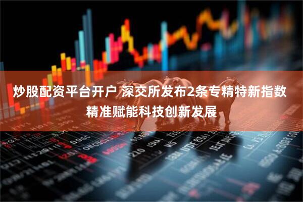炒股配资平台开户 深交所发布2条专精特新指数 精准赋能科技创新发展