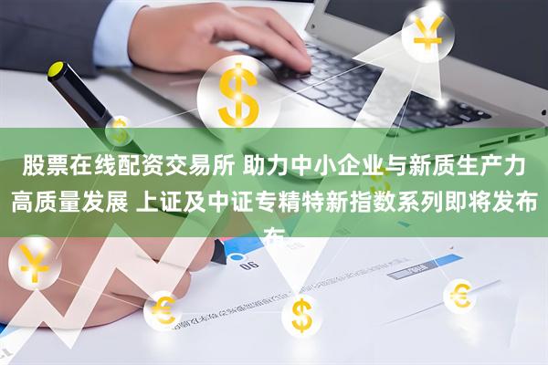 股票在线配资交易所 助力中小企业与新质生产力高质量发展 上证及中证专精特新指数系列即将发布
