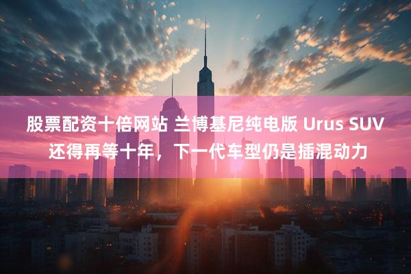 股票配资十倍网站 兰博基尼纯电版 Urus SUV 还得再等十年，下一代车型仍是插混动力