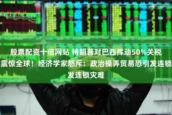 股票配资十倍网站 特朗普对巴西挥动50%关税大棒震惊全球！经济学家怒斥：政治操弄贸易恐引发连锁灾难