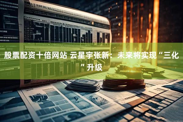 股票配资十倍网站 云星宇张新：未来将实现“三化”升级