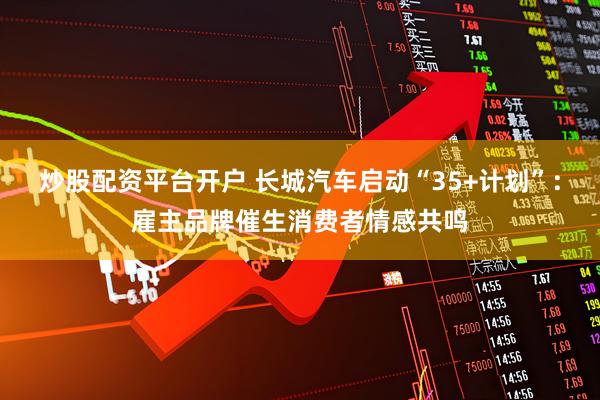 炒股配资平台开户 长城汽车启动“35+计划”：雇主品牌催生消费者情感共鸣