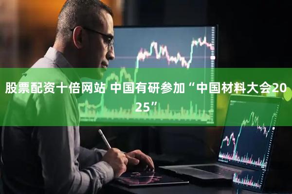 股票配资十倍网站 中国有研参加“中国材料大会2025”