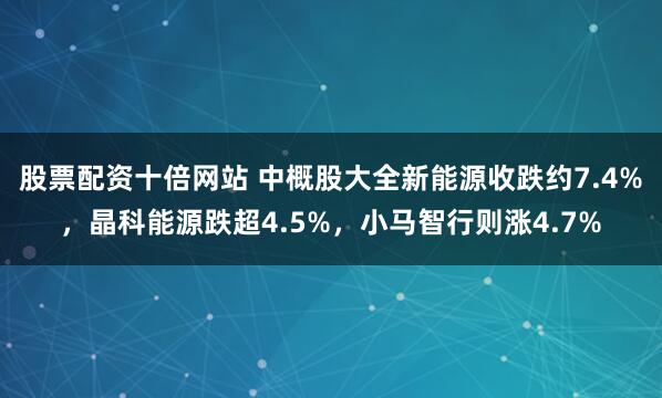 股票配资十倍网站 中概股大全新能源收跌约7.4%，晶科能源跌超4.5%，小马智行则涨4.7%