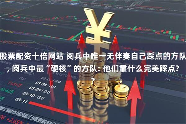 股票配资十倍网站 阅兵中唯一无伴奏自己踩点的方队, 阅兵中最“硬核”的方队: 他们靠什么完美踩点?
