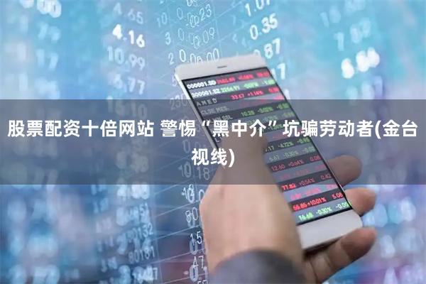 股票配资十倍网站 警惕“黑中介”坑骗劳动者(金台视线)