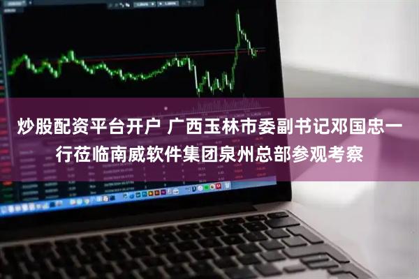 炒股配资平台开户 广西玉林市委副书记邓国忠一行莅临南威软件集团泉州总部参观考察