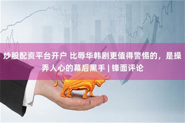炒股配资平台开户 比辱华韩剧更值得警惕的，是操弄人心的幕后黑手 | 锋面评论