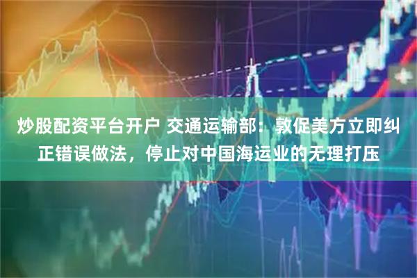 炒股配资平台开户 交通运输部：敦促美方立即纠正错误做法，停止对中国海运业的无理打压