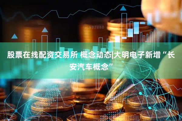 股票在线配资交易所 概念动态|大明电子新增“长安汽车概念”