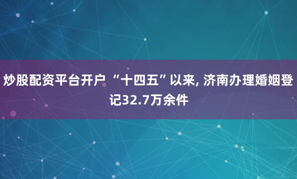 炒股配资平台开户 “十四五”以来, 济南办理婚姻登记32.7万余件