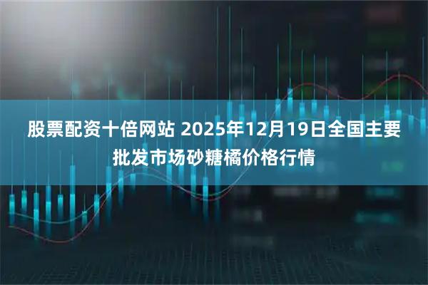 股票配资十倍网站 2025年12月19日全国主要批发市场砂糖橘价格行情