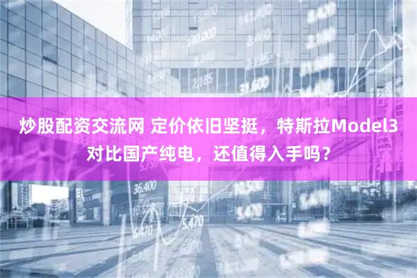 炒股配资交流网 定价依旧坚挺，特斯拉Model3对比国产纯电，还值得入手吗？